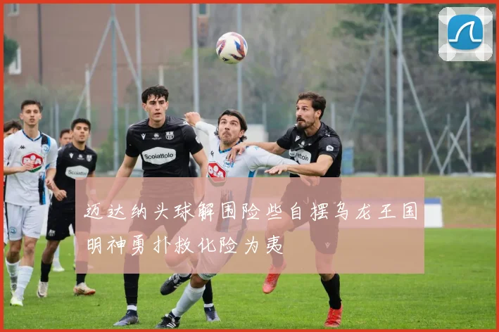迈达纳头球解围险些自摆乌龙王国明神勇扑救化险为夷