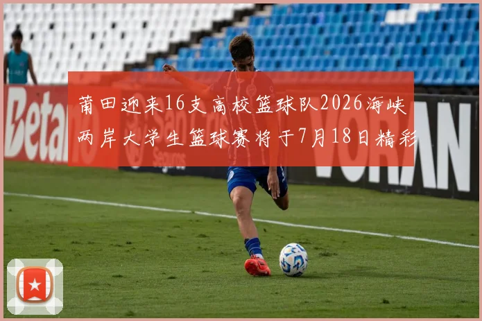 莆田迎来16支高校篮球队2026海峡两岸大学生篮球赛将于7月18日精彩开幕