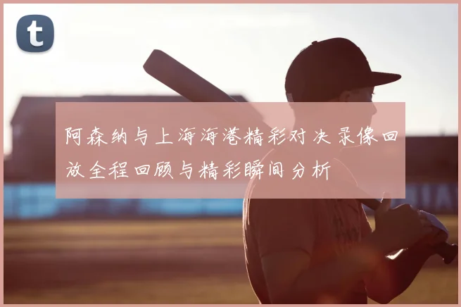 阿森纳与上海海港精彩对决录像回放全程回顾与精彩瞬间分析