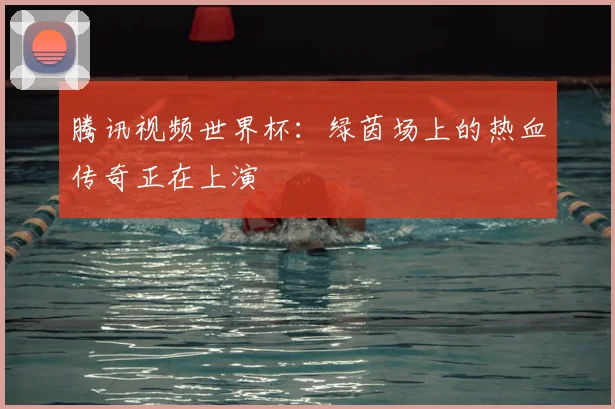 腾讯视频世界杯:绿茵场上的热血传奇正在上演