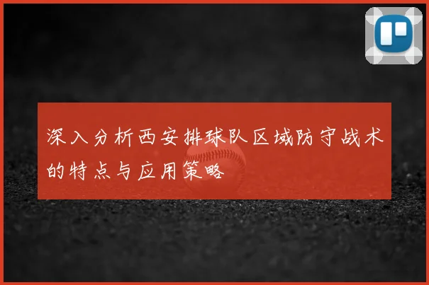 深入分析西安排球队区域防守战术的特点与应用策略