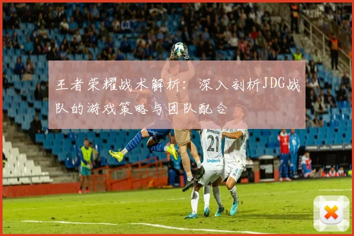 王者荣耀战术解析：深入剖析JDG战队的游戏策略与团队配合