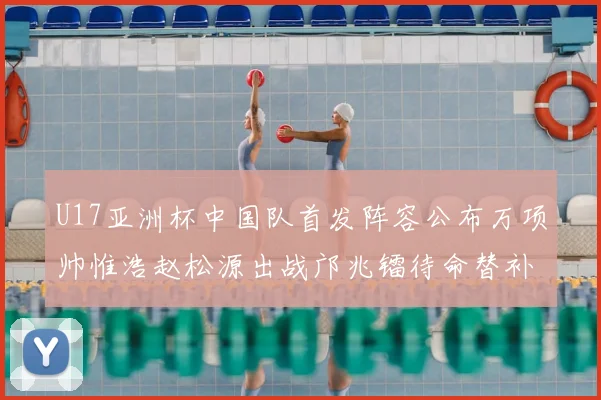 U17亚洲杯中国队首发阵容公布万项帅惟浩赵松源出战邝兆镭待命替补