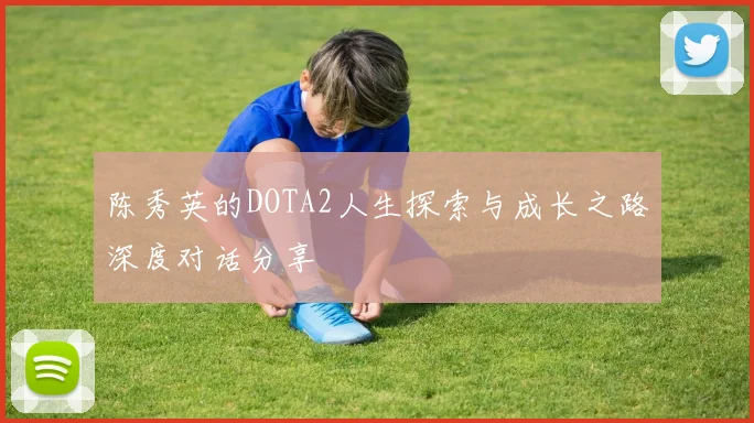 陈秀英的DOTA2人生探索与成长之路深度对话分享