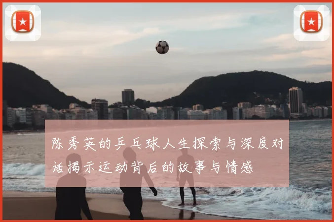 陈秀英的乒乓球人生探索与深度对话揭示运动背后的故事与情感