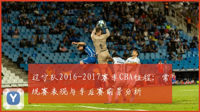 辽宁队2016-2017赛季CBA征程:常规赛表现与季后赛前景分析