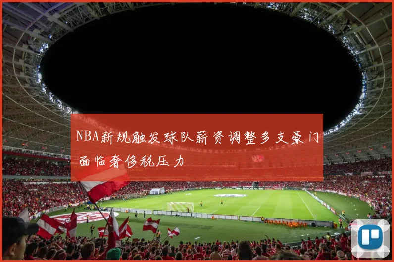 NBA新规触发球队薪资调整多支豪门面临奢侈税压力