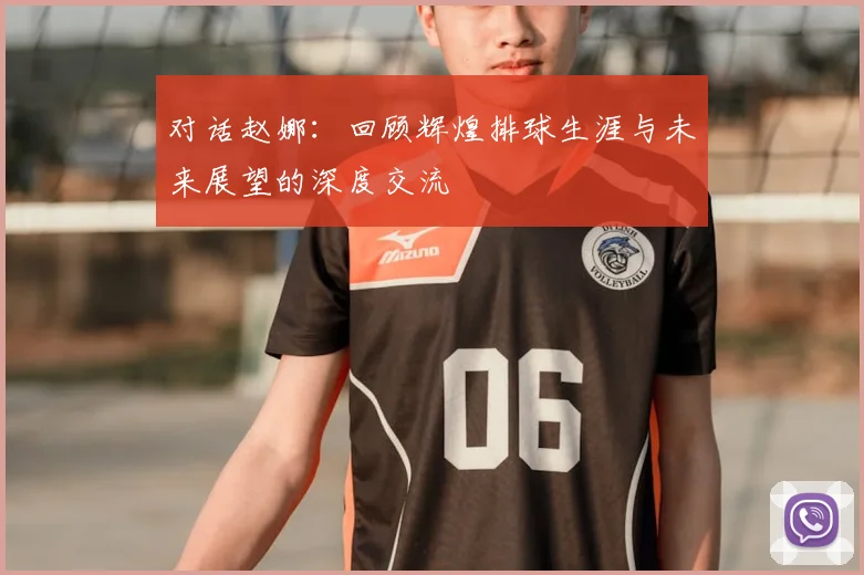 对话赵娜:回顾辉煌排球生涯与未来展望的深度交流