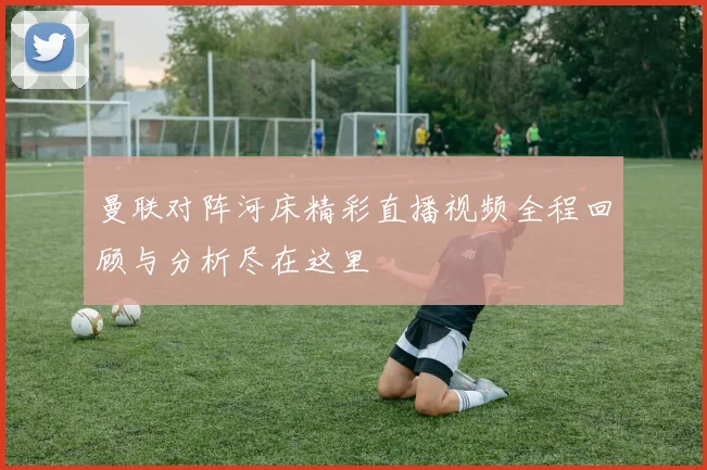 曼联对阵河床精彩直播视频全程回顾与分析尽在这里