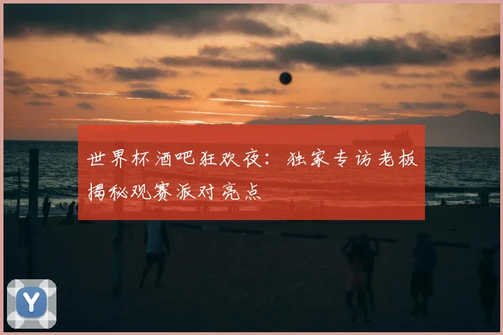 世界杯酒吧狂欢夜：独家专访老板揭秘观赛派对亮点