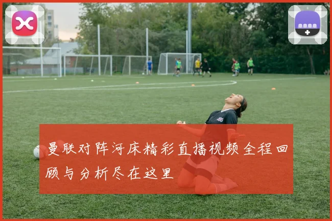 曼联对阵河床精彩直播视频全程回顾与分析尽在这里