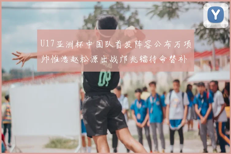 U17亚洲杯中国队首发阵容公布万项帅惟浩赵松源出战邝兆镭待命替补