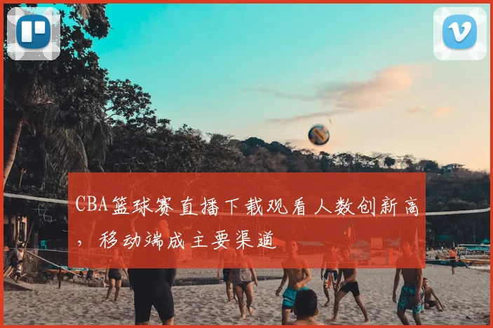CBA篮球赛直播下载观看人数创新高,移动端成主要渠道