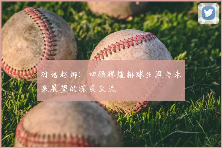 对话赵娜:回顾辉煌排球生涯与未来展望的深度交流