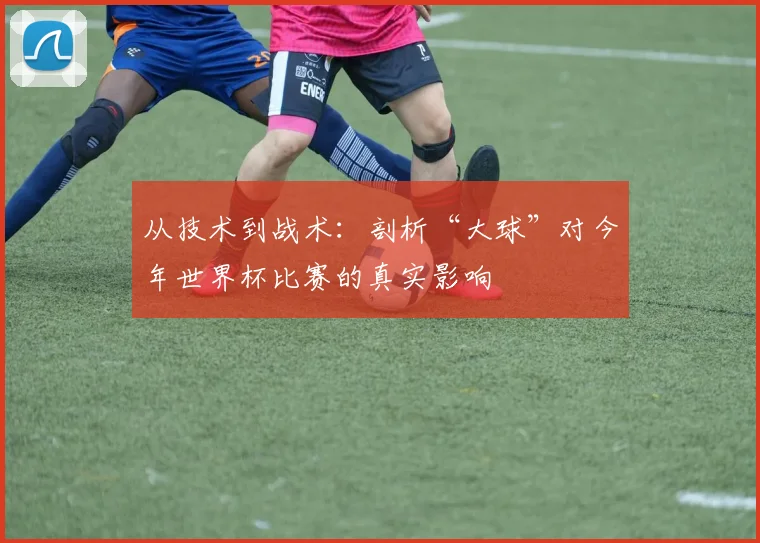 从技术到战术：剖析“大球”对今年世界杯比赛的真实影响