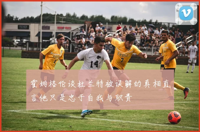 霍姆格伦谈杜兰特被误解的真相直言他只是忠于自我与职责