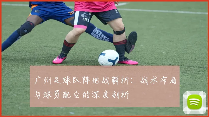 广州足球队阵地战解析:战术布局与球员配合的深度剖析