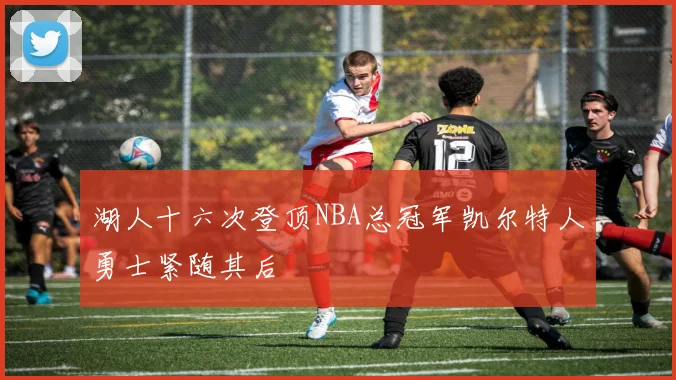 湖人十六次登顶NBA总冠军凯尔特人勇士紧随其后