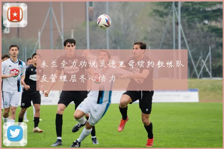 米兰全力劝说莫德里奇续约教练队友管理层齐心协力