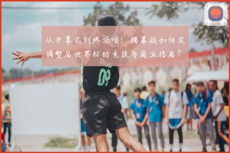 从开幕式到终场哨：揭幕战如何定调整届世界杯的竞技与商业格局？