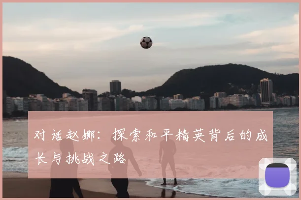 对话赵娜:探索和平精英背后的成长与挑战之路
