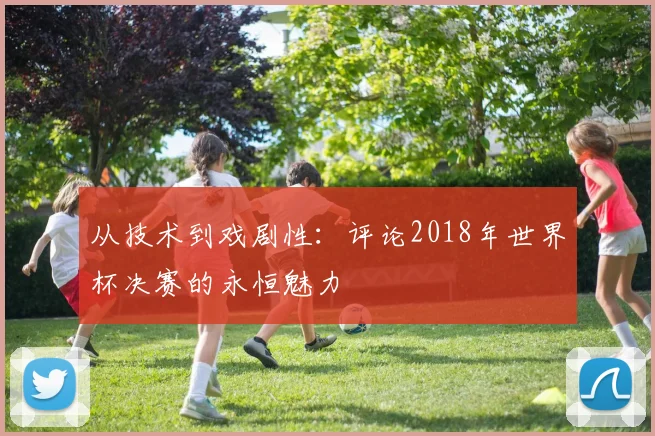 从技术到戏剧性:评论2018年世界杯决赛的永恒魅力