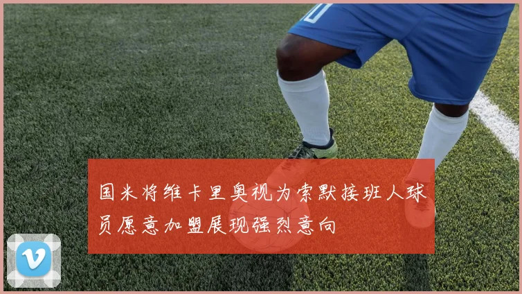 国米将维卡里奥视为索默接班人球员愿意加盟展现强烈意向