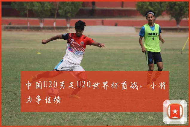 中国U20男足U20世界杯首战,小将力争佳绩