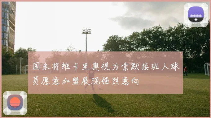 国米将维卡里奥视为索默接班人球员愿意加盟展现强烈意向