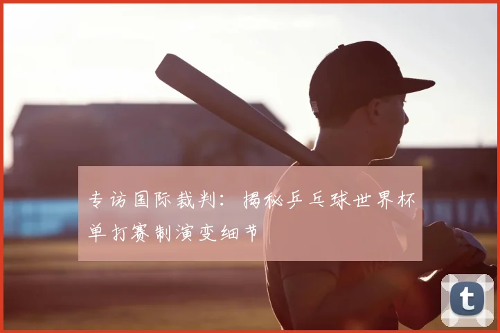 专访国际裁判：揭秘乒乓球世界杯单打赛制演变细节