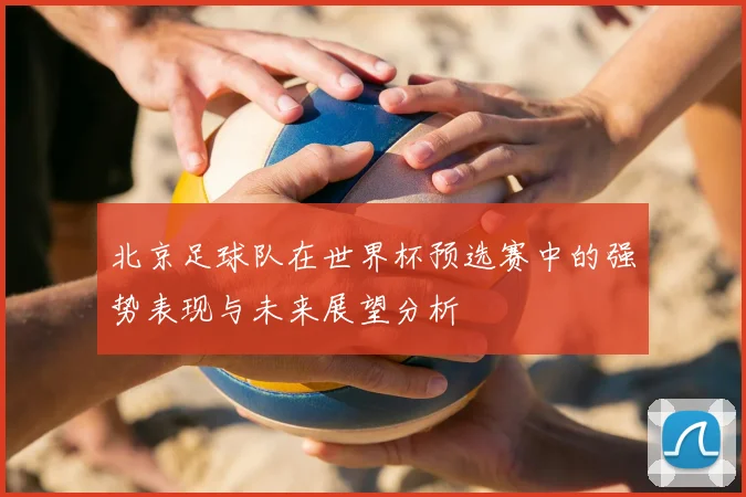 北京足球队在世界杯预选赛中的强势表现与未来展望分析