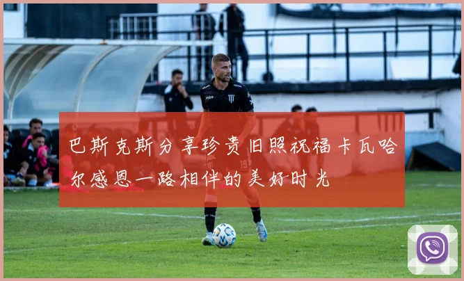 巴斯克斯分享珍贵旧照祝福卡瓦哈尔感恩一路相伴的美好时光