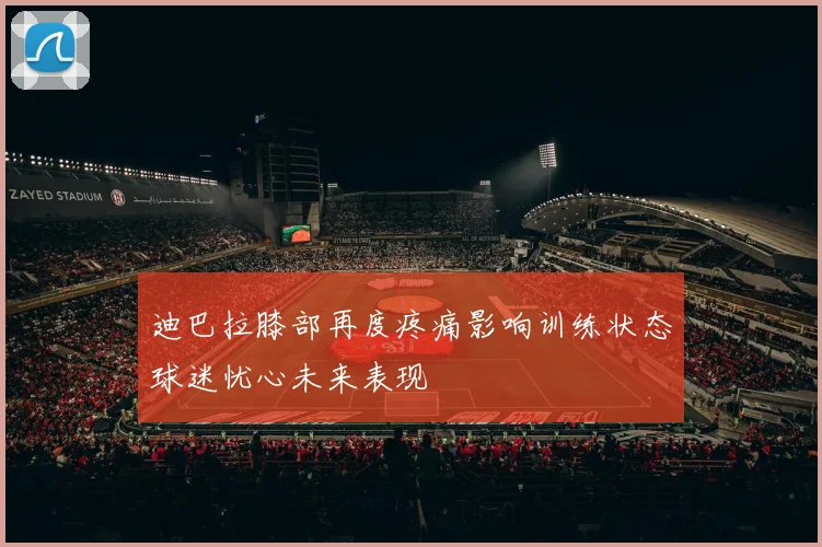 迪巴拉膝部再度疼痛影响训练状态球迷忧心未来表现