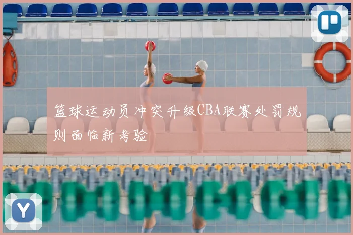 篮球运动员冲突升级CBA联赛处罚规则面临新考验