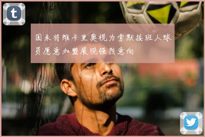 国米将维卡里奥视为索默接班人球员愿意加盟展现强烈意向