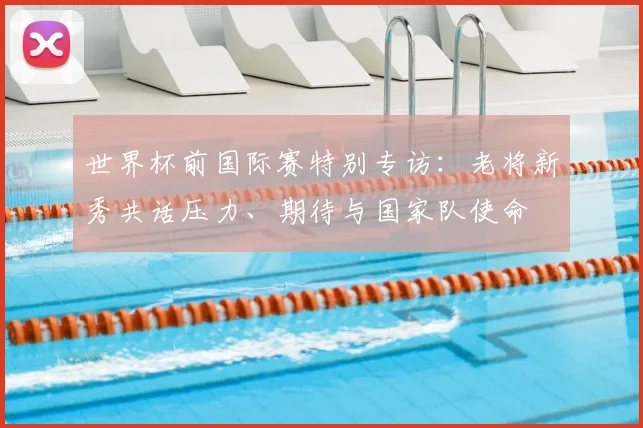 世界杯前国际赛特别专访:老将新秀共话压力、期待与国家队使命