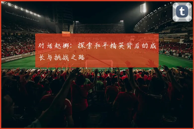 对话赵娜:探索和平精英背后的成长与挑战之路