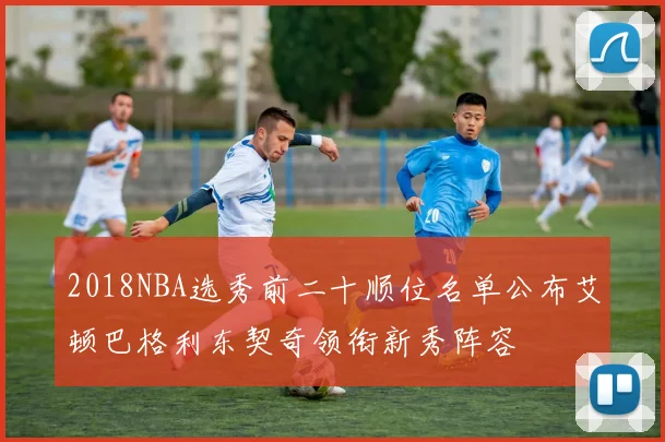 2018NBA选秀前二十顺位名单公布艾顿巴格利东契奇领衔新秀阵容