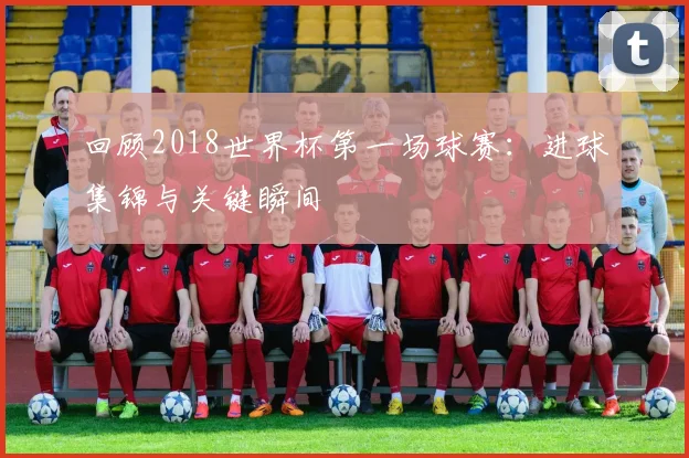 回顾2018世界杯第一场球赛:进球集锦与关键瞬间