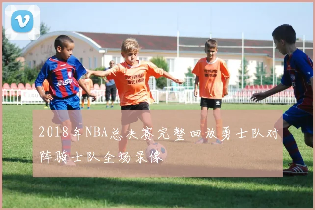 2018年NBA总决赛完整回放勇士队对阵骑士队全场录像