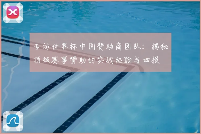 专访世界杯中国赞助商团队:揭秘顶级赛事赞助的实战经验与回报