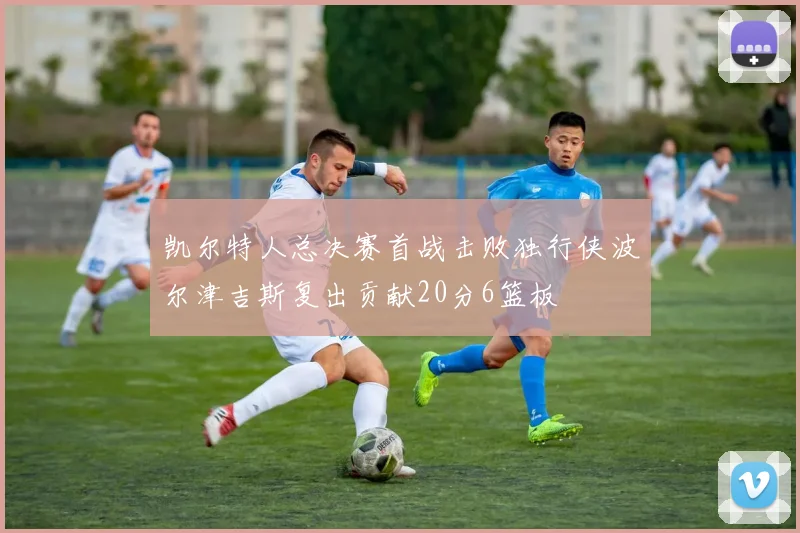 凯尔特人总决赛首战击败独行侠波尔津吉斯复出贡献20分6篮板