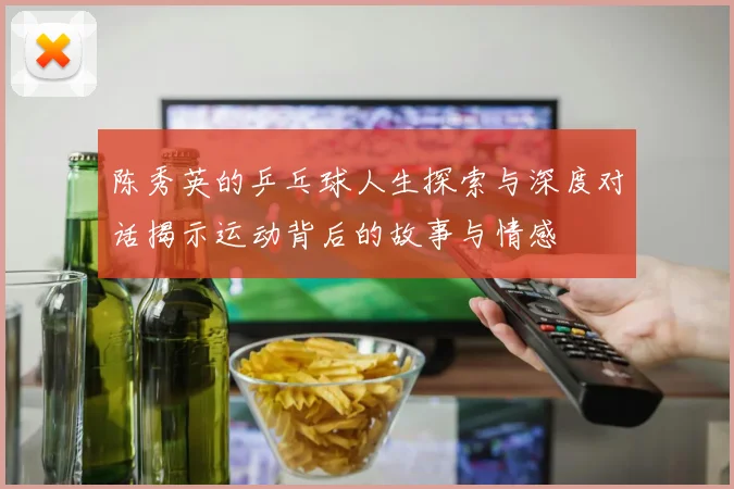 陈秀英的乒乓球人生探索与深度对话揭示运动背后的故事与情感