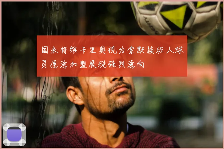 国米将维卡里奥视为索默接班人球员愿意加盟展现强烈意向