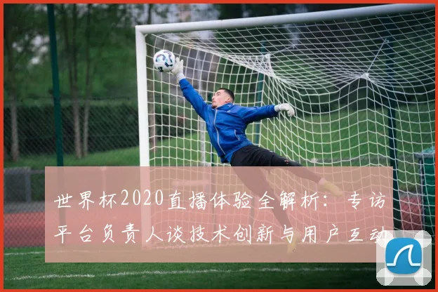 世界杯2020直播体验全解析:专访平台负责人谈技术创新与用户互动