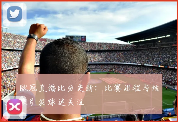欧冠直播比分更新：比赛进程与结果引发球迷关注