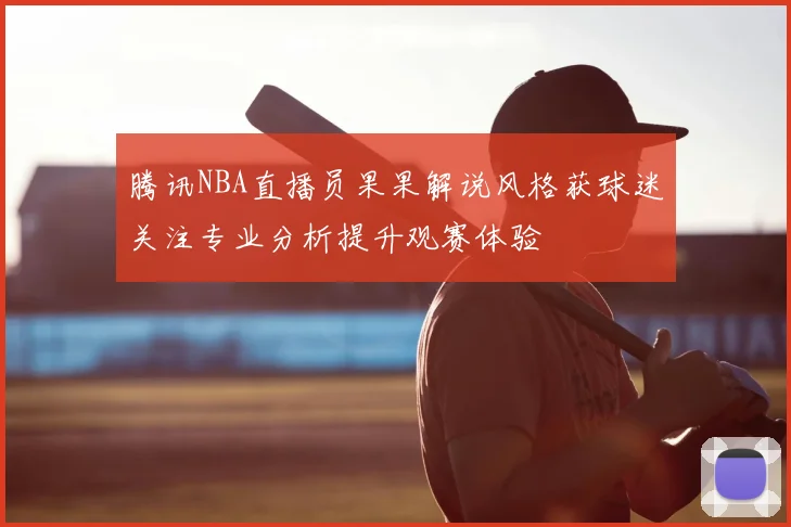 腾讯NBA直播员果果解说风格获球迷关注专业分析提升观赛体验
