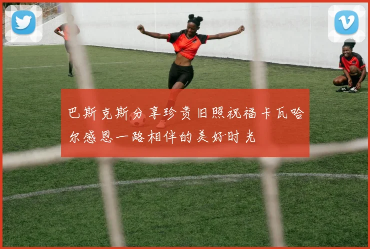 巴斯克斯分享珍贵旧照祝福卡瓦哈尔感恩一路相伴的美好时光
