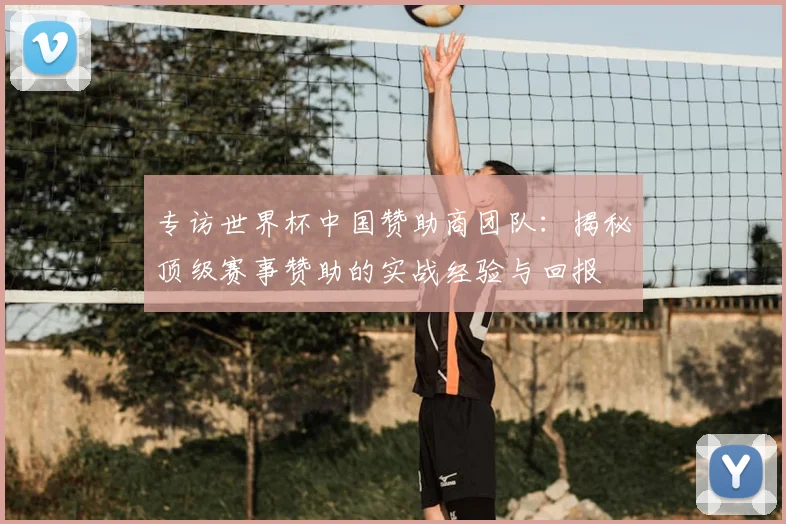 专访世界杯中国赞助商团队：揭秘顶级赛事赞助的实战经验与回报