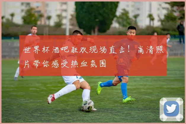 世界杯酒吧狂欢现场直击!高清照片带你感受热血氛围